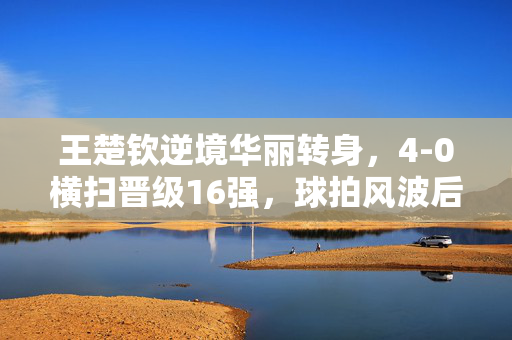王楚钦逆境华丽转身，4-0横扫晋级16强，球拍风波后的崛起