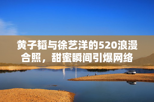 黄子韬与徐艺洋的520浪漫合照，甜蜜瞬间引爆网络