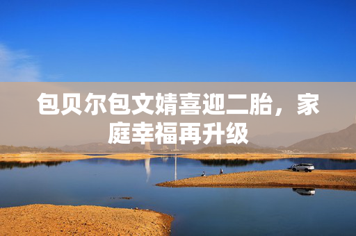 包贝尔包文婧喜迎二胎，家庭幸福再升级