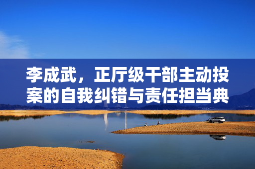李成武，正厅级干部主动投案的自我纠错与责任担当典范