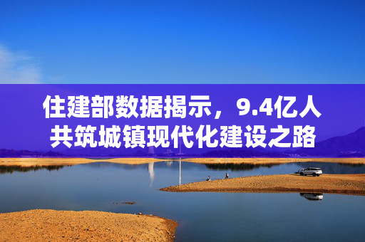 住建部数据揭示，9.4亿人共筑城镇现代化建设之路