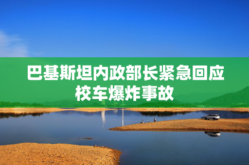 巴基斯坦内政部长紧急回应校车爆炸事故