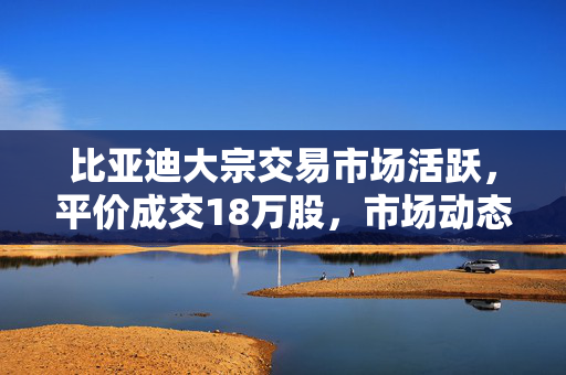 比亚迪大宗交易市场活跃，平价成交18万股，市场动态观察