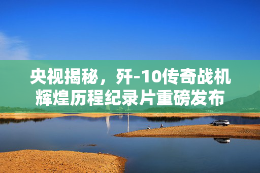央视揭秘，歼-10传奇战机辉煌历程纪录片重磅发布