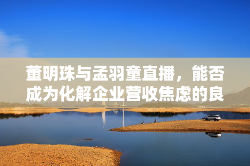 董明珠与孟羽童直播，能否成为化解企业营收焦虑的良策？