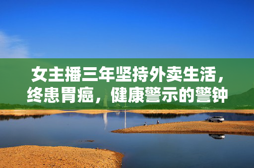 女主播三年坚持外卖生活，终患胃癌，健康警示的警钟响起