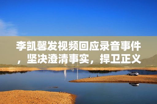 李凯馨发视频回应录音事件，坚决澄清事实，捍卫正义