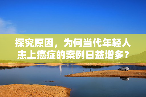 探究原因，为何当代年轻人患上癌症的案例日益增多？
