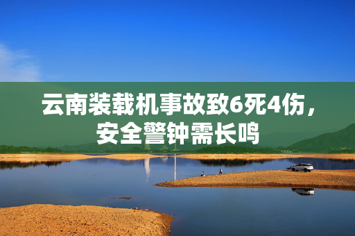 云南装载机事故致6死4伤，安全警钟需长鸣