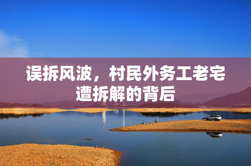 误拆风波，村民外务工老宅遭拆解的背后