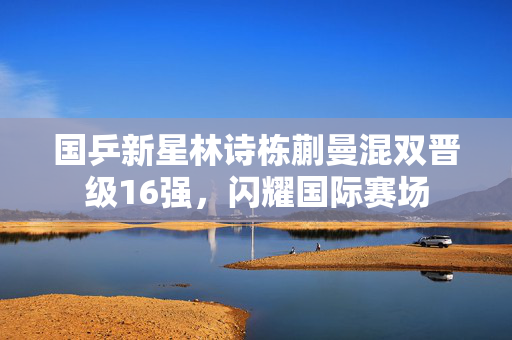 国乒新星林诗栋蒯曼混双晋级16强，闪耀国际赛场