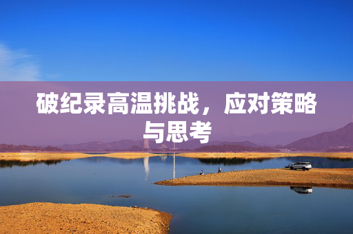 破纪录高温挑战，应对策略与思考