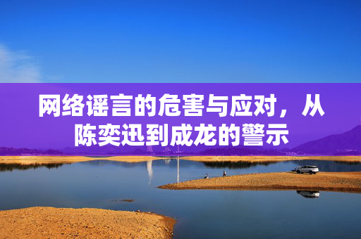 网络谣言的危害与应对，从陈奕迅到成龙的警示