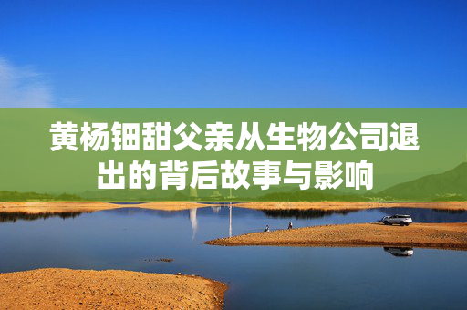黄杨钿甜父亲从生物公司退出的背后故事与影响