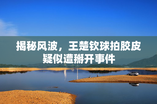 揭秘风波，王楚钦球拍胶皮疑似遭掰开事件