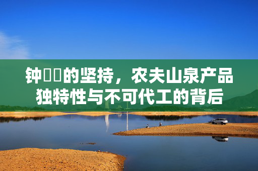钟睒睒的坚持，农夫山泉产品独特性与不可代工的背后