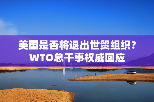 美国是否将退出世贸组织？WTO总干事权威回应
