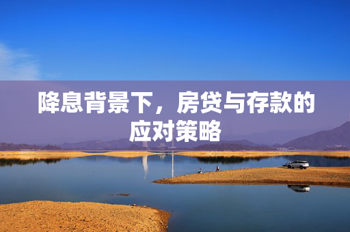 降息背景下，房贷与存款的应对策略