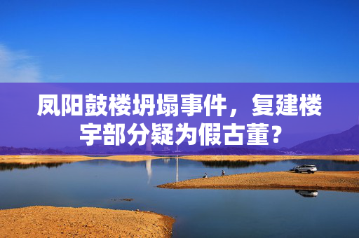 凤阳鼓楼坍塌事件，复建楼宇部分疑为假古董？
