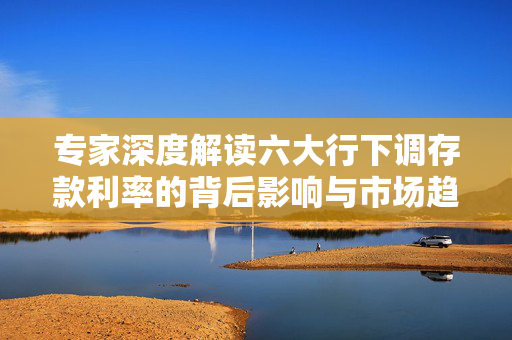 专家深度解读六大行下调存款利率的背后影响与市场趋势