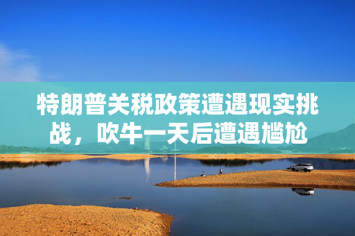 特朗普关税政策遭遇现实挑战，吹牛一天后遭遇尴尬
