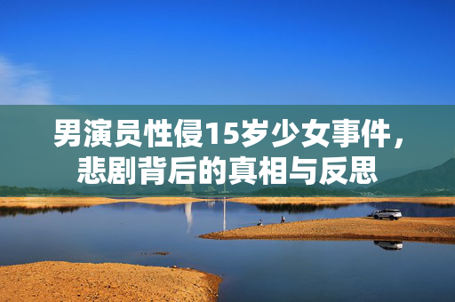 男演员性侵15岁少女事件，悲剧背后的真相与反思