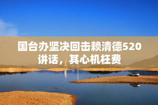 国台办坚决回击赖清德520讲话，其心机枉费