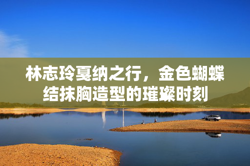 林志玲戛纳之行，金色蝴蝶结抹胸造型的璀璨时刻