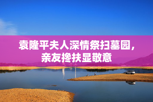 袁隆平夫人深情祭扫墓园，亲友搀扶显敬意