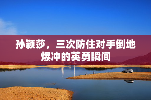 孙颖莎，三次防住对手倒地爆冲的英勇瞬间