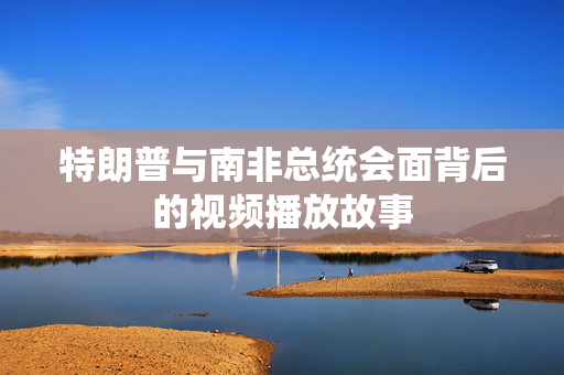 特朗普与南非总统会面背后的视频播放故事