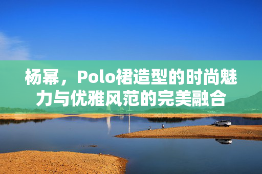 杨幂，Polo裙造型的时尚魅力与优雅风范的完美融合