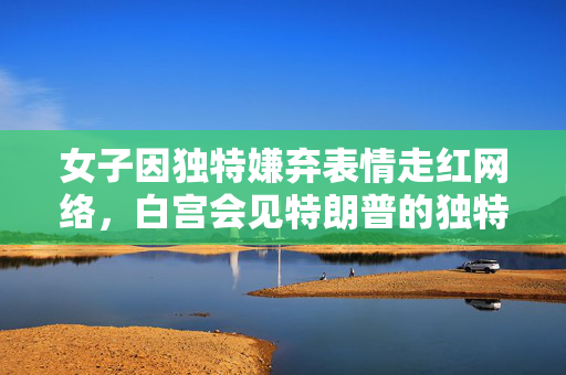 女子因独特嫌弃表情走红网络，白宫会见特朗普的独特瞬间