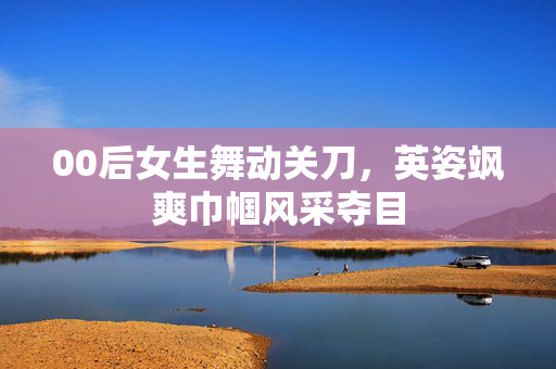 00后女生舞动关刀，英姿飒爽巾帼风采夺目