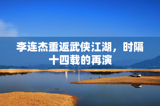 李连杰重返武侠江湖，时隔十四载的再演