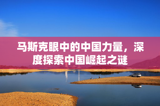 马斯克眼中的中国力量，深度探索中国崛起之谜