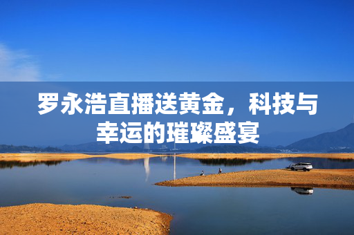 罗永浩直播送黄金，科技与幸运的璀璨盛宴