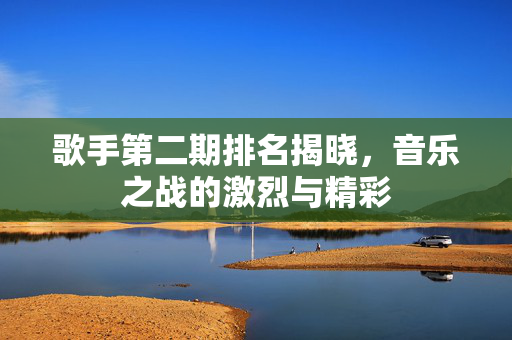 歌手第二期排名揭晓，音乐之战的激烈与精彩
