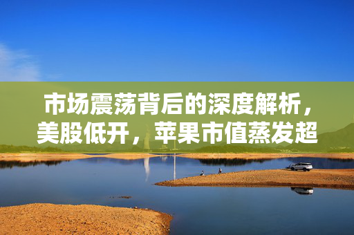 市场震荡背后的深度解析，美股低开，苹果市值蒸发超千亿美元