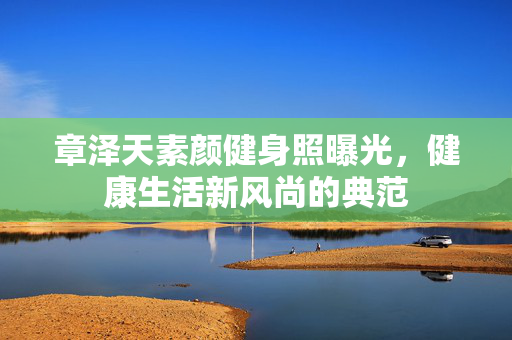 章泽天素颜健身照曝光，健康生活新风尚的典范