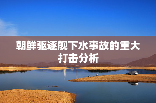 朝鲜驱逐舰下水事故的重大打击分析