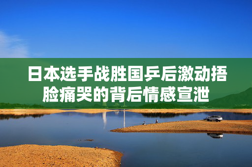 日本选手战胜国乒后激动捂脸痛哭的背后情感宣泄