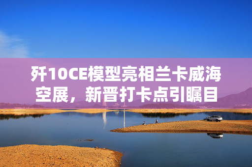 歼10CE模型亮相兰卡威海空展，新晋打卡点引瞩目