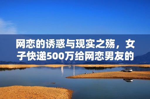 网恋的诱惑与现实之殇，女子快递500万给网恋男友的背后故事