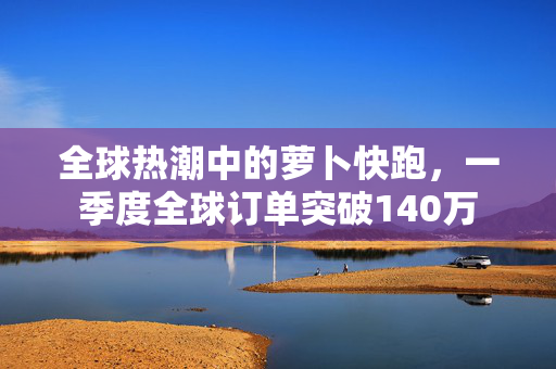 全球热潮中的萝卜快跑，一季度全球订单突破140万