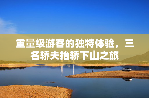 重量级游客的独特体验，三名轿夫抬轿下山之旅