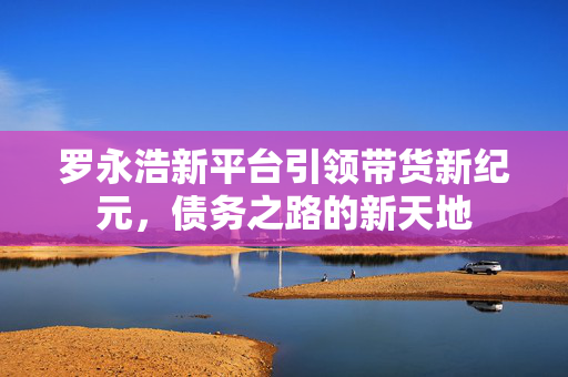 罗永浩新平台引领带货新纪元，债务之路的新天地