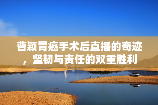 曹颖胃癌手术后直播的奇迹，坚韧与责任的双重胜利