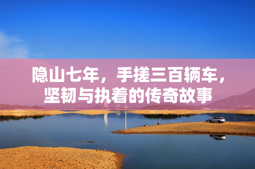 隐山七年，手搓三百辆车，坚韧与执着的传奇故事
