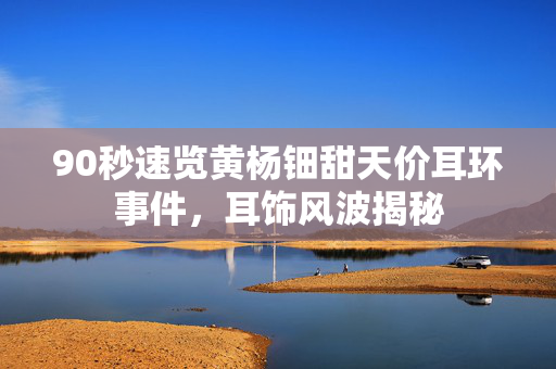 90秒速览黄杨钿甜天价耳环事件，耳饰风波揭秘